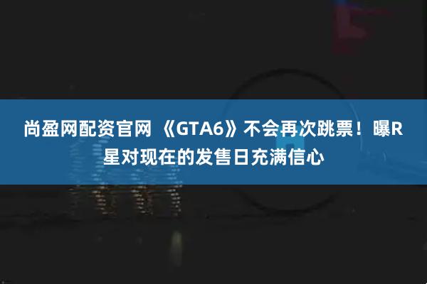 尚盈网配资官网 《GTA6》不会再次跳票！曝R星对现在的发售日充满信心