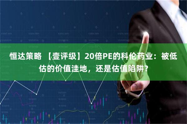 恒达策略 【壹评级】20倍PE的科伦药业：被低估的价值洼地，还是估值陷阱？