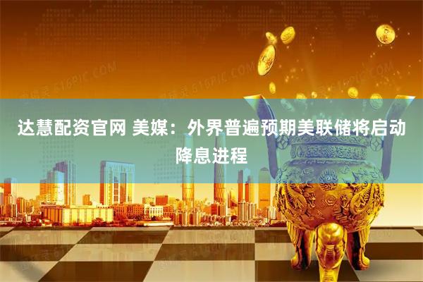 达慧配资官网 美媒：外界普遍预期美联储将启动降息进程