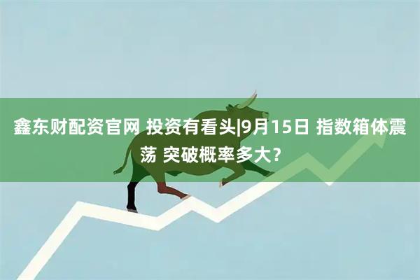 鑫东财配资官网 投资有看头|9月15日 指数箱体震荡 突破概率多大？