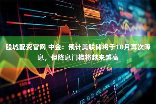 股城配资官网 中金：预计美联储将于10月再次降息，但降息门槛将越来越高