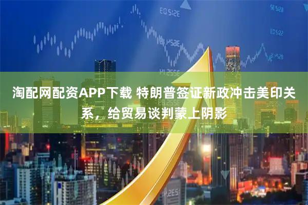 淘配网配资APP下载 特朗普签证新政冲击美印关系，给贸易谈判蒙上阴影