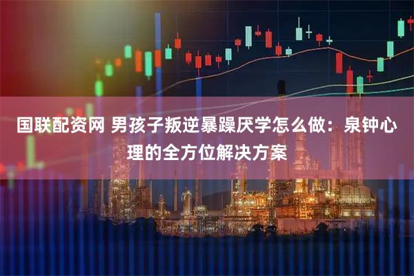 国联配资网 男孩子叛逆暴躁厌学怎么做：泉钟心理的全方位解决方案