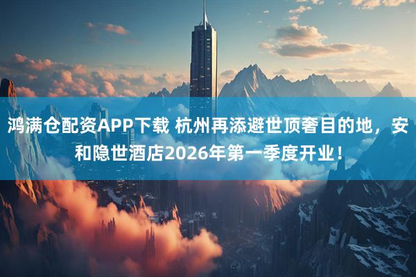 鸿满仓配资APP下载 杭州再添避世顶奢目的地，安和隐世酒店2026年第一季度开业！