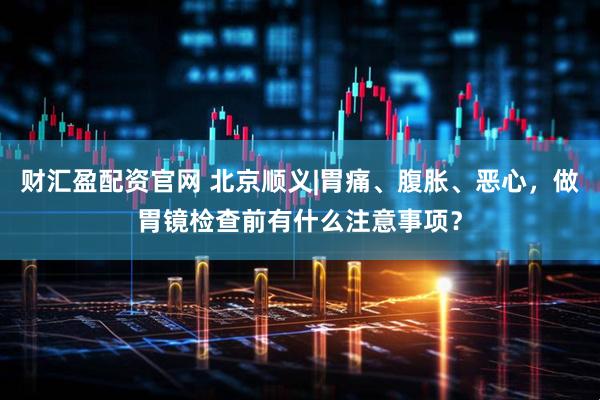 财汇盈配资官网 北京顺义|胃痛、腹胀、恶心，做胃镜检查前有什么注意事项？