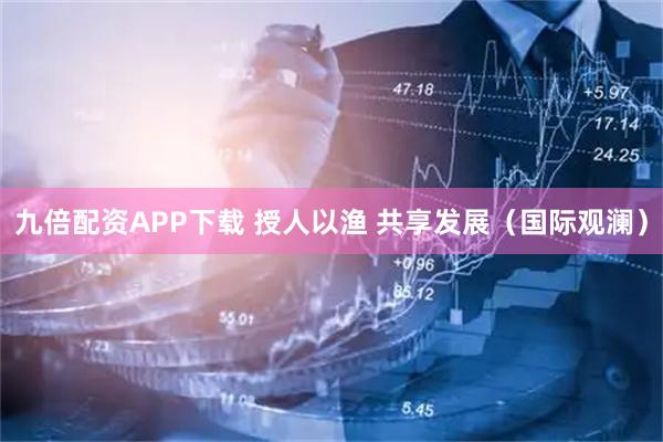 九倍配资APP下载 授人以渔 共享发展（国际观澜）