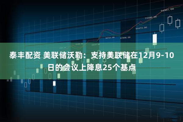 泰丰配资 美联储沃勒：支持美联储在12月9-10日的会议上降息25个基点