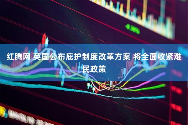 红腾网 英国公布庇护制度改革方案 将全面收紧难民政策
