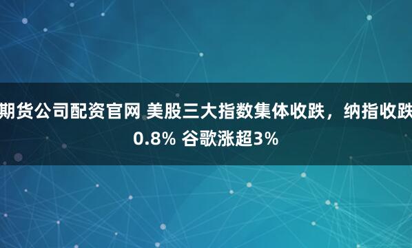 期货公司配资官网 美股三大指数集体收跌，纳指收跌0.8% 谷歌涨超3%