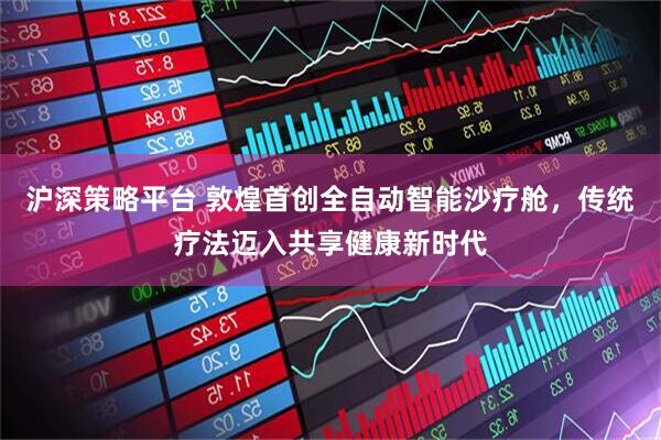 沪深策略平台 敦煌首创全自动智能沙疗舱，传统疗法迈入共享健康新时代