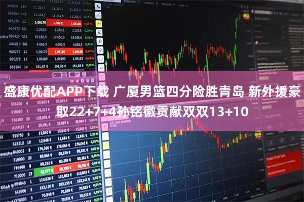 盛康优配APP下载 广厦男篮四分险胜青岛 新外援豪取22+7+4孙铭徽贡献双双13+10