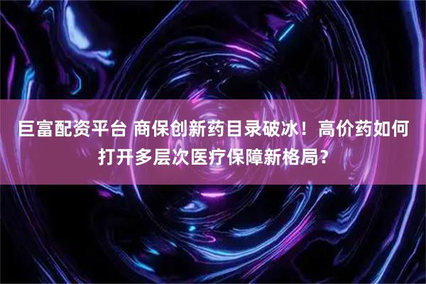 巨富配资平台 商保创新药目录破冰！高价药如何打开多层次医疗保障新格局？