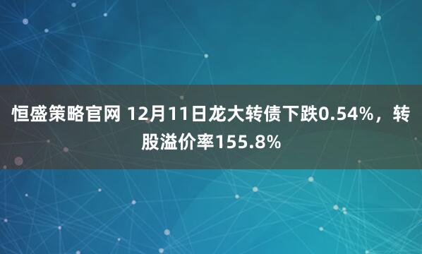 恒盛策略官网 12月11日龙大转债下跌0.54%，转股溢价率155.8%