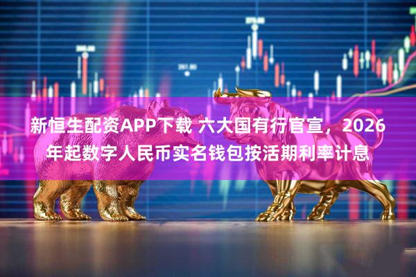 新恒生配资APP下载 六大国有行官宣，2026年起数字人民币实名钱包按活期利率计息
