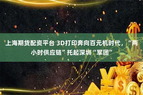 上海期货配资平台 3D打印奔向百元机时代,“两小时供应链”托起深圳“军团”
