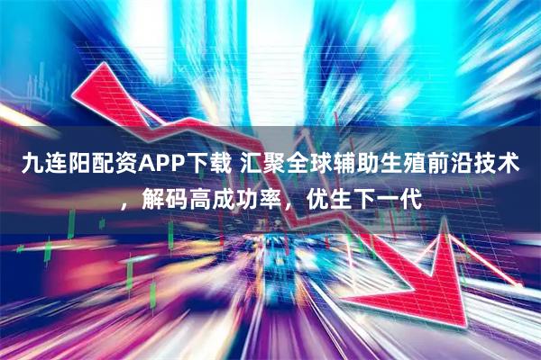 九连阳配资APP下载 汇聚全球辅助生殖前沿技术，解码高成功率，优生下一代