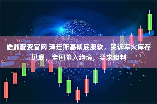 皓鼎配资官网 泽连斯基彻底服软，哭诉军火库存见底，全国陷入绝境，要求谈判
