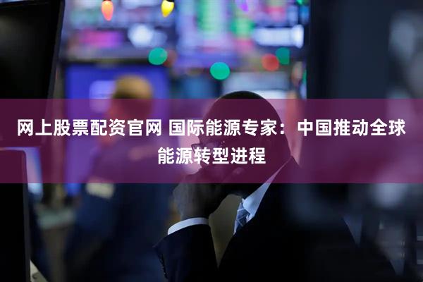 网上股票配资官网 国际能源专家：中国推动全球能源转型进程