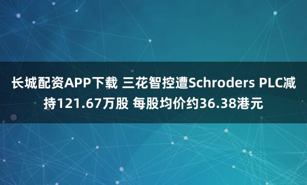 长城配资APP下载 三花智控遭Schroders PLC减持121.67万股 每股均价约36.38港元