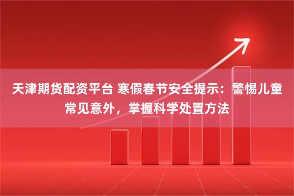 天津期货配资平台 寒假春节安全提示：警惕儿童常见意外，掌握科学处置方法