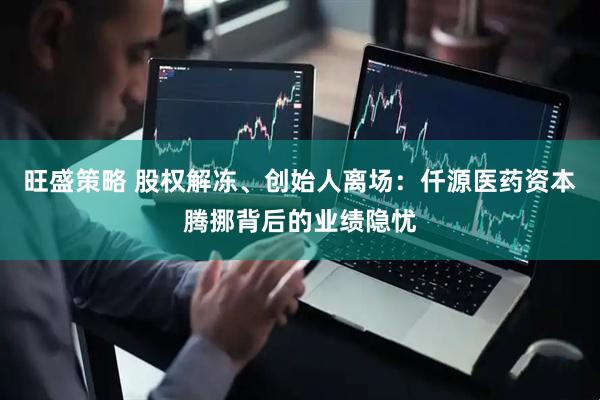 旺盛策略 股权解冻、创始人离场：仟源医药资本腾挪背后的业绩隐忧