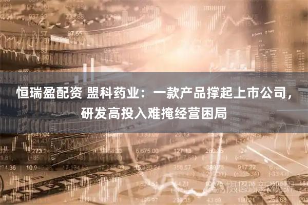 恒瑞盈配资 盟科药业：一款产品撑起上市公司，研发高投入难掩经营困局