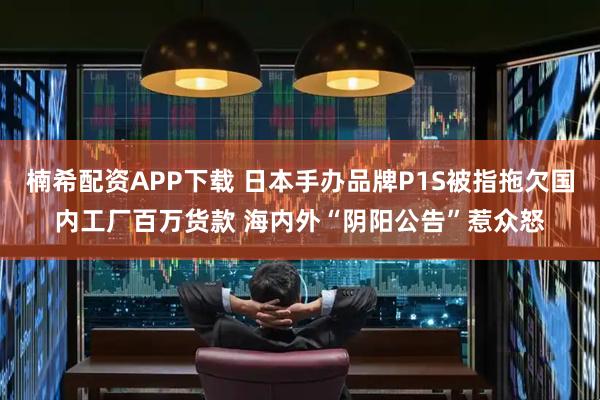 楠希配资APP下载 日本手办品牌P1S被指拖欠国内工厂百万货款 海内外“阴阳公告”惹众怒
