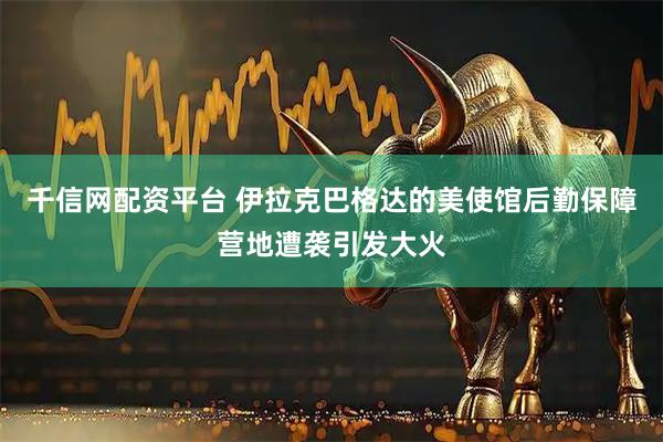 千信网配资平台 伊拉克巴格达的美使馆后勤保障营地遭袭引发大火