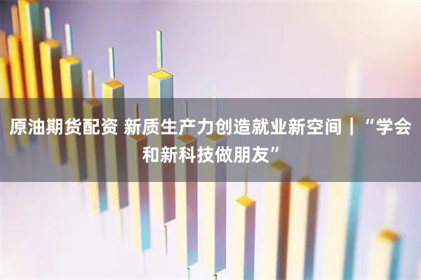 原油期货配资 新质生产力创造就业新空间｜“学会和新科技做朋友”