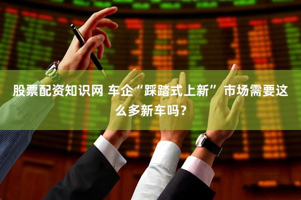 股票配资知识网 车企“踩踏式上新” 市场需要这么多新车吗？